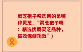 灵芝孢子粉选用的是哪种灵芝_“灵芝孢子粉：精选优质灵芝品种，高效保健功效”)