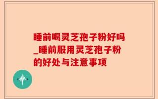 睡前喝灵芝孢子粉好吗_睡前服用灵芝孢子粉的好处与注意事项