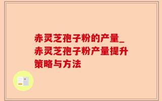 赤灵芝孢子粉的产量_赤灵芝孢子粉产量提升策略与方法