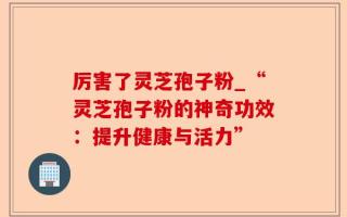 厉害了灵芝孢子粉_“灵芝孢子粉的神奇功效：提升健康与活力”