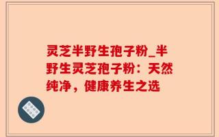 灵芝半野生孢子粉_半野生灵芝孢子粉：天然纯净，健康养生之选