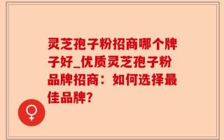 灵芝孢子粉招商哪个牌子好_优质灵芝孢子粉品牌招商：如何选择最佳品牌？