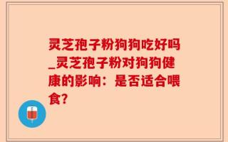 灵芝孢子粉狗狗吃好吗_灵芝孢子粉对狗狗健康的影响：是否适合喂食？