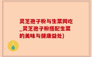灵芝孢子粉与生菜同吃_灵芝孢子粉搭配生菜的美味与健康益处)