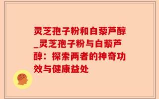 灵芝孢子粉和白藜芦醇_灵芝孢子粉与白藜芦醇：探索两者的神奇功效与健康益处