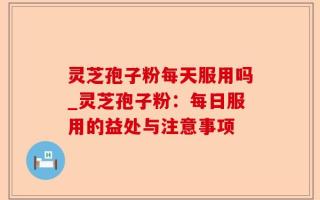 灵芝孢子粉每天服用吗_灵芝孢子粉：每日服用的益处与注意事项