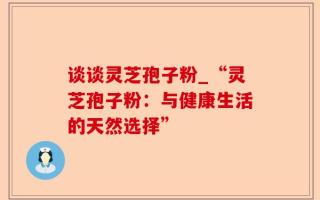 谈谈灵芝孢子粉_“灵芝孢子粉：与健康生活的天然选择”