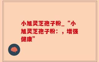 小旭灵芝孢子粉_“小旭灵芝孢子粉：，增强健康”