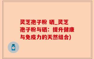 灵芝孢子粉 硒_灵芝孢子粉与硒：提升健康与免疫力的天然组合)