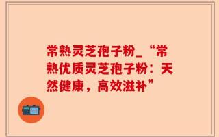 常熟灵芝孢子粉_“常熟优质灵芝孢子粉：天然健康，高效滋补”
