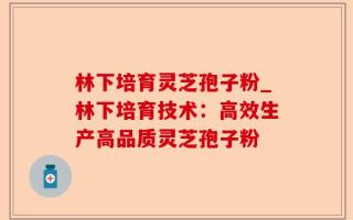 林下培育灵芝孢子粉_林下培育技术：高效生产高品质灵芝孢子粉