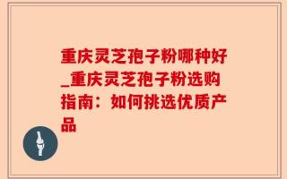 重庆灵芝孢子粉哪种好_重庆灵芝孢子粉选购指南：如何挑选优质产品