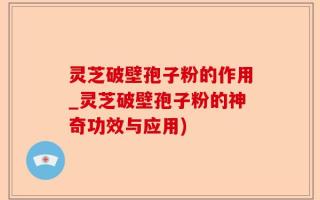 灵芝破壁孢子粉的作用_灵芝破壁孢子粉的神奇功效与应用)