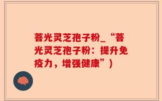 菩光灵芝孢子粉_“菩光灵芝孢子粉：提升免疫力，增强健康”)