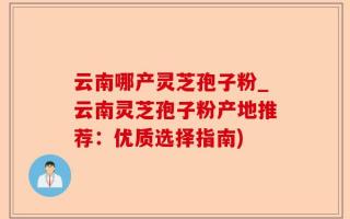 云南哪产灵芝孢子粉_云南灵芝孢子粉产地推荐：优质选择指南)