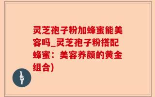 灵芝孢子粉加蜂蜜能美容吗_灵芝孢子粉搭配蜂蜜：美容养颜的黄金组合)