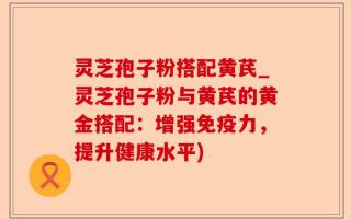 灵芝孢子粉搭配黄芪_灵芝孢子粉与黄芪的黄金搭配：增强免疫力，提升健康水平)