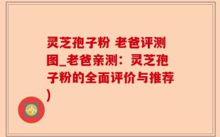 灵芝孢子粉 老爸评测图_老爸亲测：灵芝孢子粉的全面评价与推荐)
