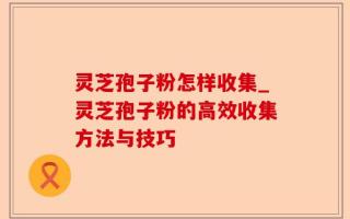 灵芝孢子粉怎样收集_灵芝孢子粉的高效收集方法与技巧