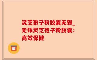 灵芝孢子粉胶囊无锡_无锡灵芝孢子粉胶囊：高效保健