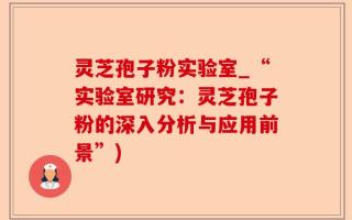 灵芝孢子粉实验室_“实验室研究：灵芝孢子粉的深入分析与应用前景”)