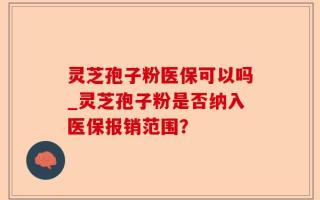 灵芝孢子粉医保可以吗_灵芝孢子粉是否纳入医保报销范围？