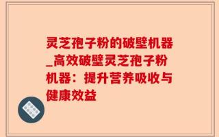 灵芝孢子粉的破壁机器_高效破壁灵芝孢子粉机器：提升营养吸收与健康效益
