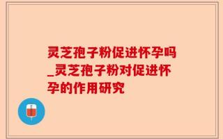 灵芝孢子粉促进怀孕吗_灵芝孢子粉对促进怀孕的作用研究
