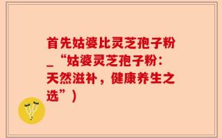 首先姑婆比灵芝孢子粉_“姑婆灵芝孢子粉：天然滋补，健康养生之选”)