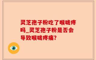 灵芝孢子粉吃了喉咙疼吗_灵芝孢子粉是否会导致喉咙疼痛？