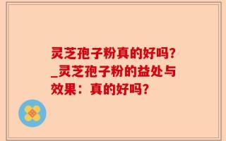 灵芝孢子粉真的好吗？_灵芝孢子粉的益处与效果：真的好吗？