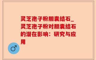 灵芝孢子粉胆囊结石_灵芝孢子粉对胆囊结石的潜在影响：研究与应用