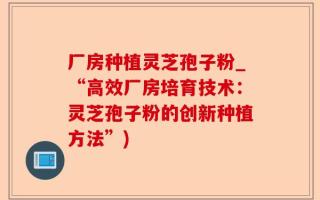 厂房种植灵芝孢子粉_“高效厂房培育技术：灵芝孢子粉的创新种植方法”)