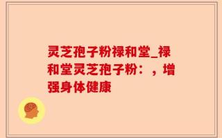 灵芝孢子粉禄和堂_禄和堂灵芝孢子粉：，增强身体健康