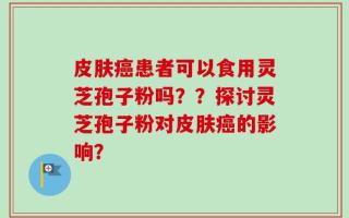 皮肤癌患者可以食用灵芝孢子粉吗？？探讨灵芝孢子粉对皮肤癌的影响？