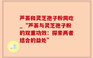 芦荟和灵芝孢子粉同吃_“芦荟与灵芝孢子粉的双重功效：探索两者结合的益处”