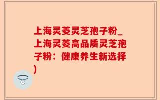 上海灵菱灵芝孢子粉_上海灵菱高品质灵芝孢子粉：健康养生新选择)
