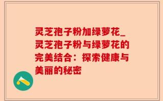 灵芝孢子粉加绿萝花_灵芝孢子粉与绿萝花的完美结合：探索健康与美丽的秘密