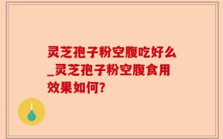 灵芝孢子粉空腹吃好么_灵芝孢子粉空腹食用效果如何？