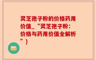 灵芝孢子粉的价格药用价值_“灵芝孢子粉：价格与药用价值全解析”)