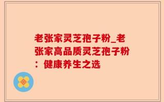 老张家灵芝孢子粉_老张家高品质灵芝孢子粉：健康养生之选