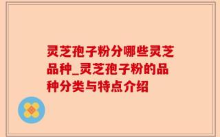 灵芝孢子粉分哪些灵芝品种_灵芝孢子粉的品种分类与特点介绍