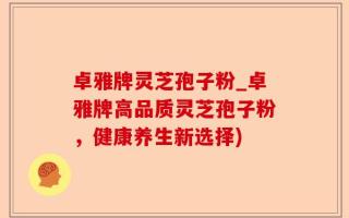 卓雅牌灵芝孢子粉_卓雅牌高品质灵芝孢子粉，健康养生新选择)