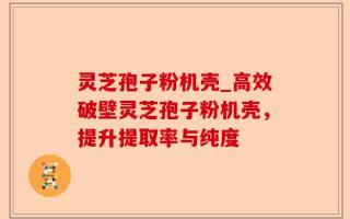 灵芝孢子粉机壳_高效破壁灵芝孢子粉机壳，提升提取率与纯度