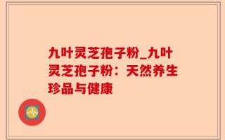 九叶灵芝孢子粉_九叶灵芝孢子粉：天然养生珍品与健康