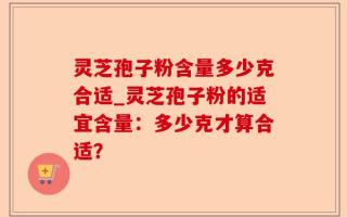 灵芝孢子粉含量多少克合适_灵芝孢子粉的适宜含量：多少克才算合适？