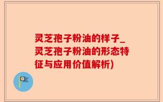 灵芝孢子粉油的样子_灵芝孢子粉油的形态特征与应用价值解析)