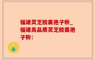 福建灵芝胶囊孢子粉_福建高品质灵芝胶囊孢子粉：