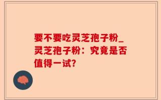要不要吃灵芝孢子粉_灵芝孢子粉：究竟是否值得一试？