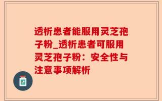 透析患者能服用灵芝孢子粉_透析患者可服用灵芝孢子粉：安全性与注意事项解析